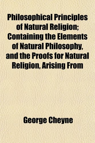 Philosophical Principles of Natural Religion; Containing the Elements of Natural Philosophy, and the Proofs for Natural Religion, Arising From (9781152476394) by Cheyne, George