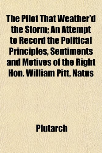 The Pilot That Weather'd the Storm; An Attempt to Record the Political Principles, Sentiments and Motives of the Right Hon. William Pitt, Natus (9781152478305) by Plutarch