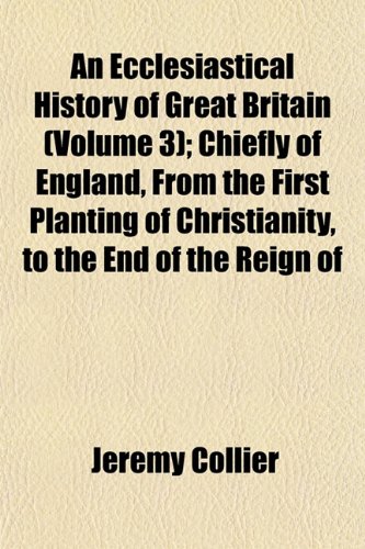 An Ecclesiastical History of Great Britain (Volume 3); Chiefly of England, From the First Planting of Christianity, to the End of the Reign of (9781152509894) by Collier, Jeremy