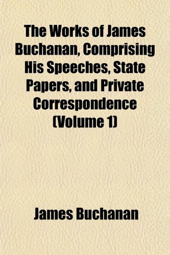 The Works of James Buchanan, Comprising His Speeches, State Papers, and Private Correspondence (Volume 1) (9781152512610) by Buchanan, James