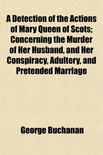A Detection of the Actions of Mary Queen of Scots; Concerning the Murder of Her Husband, and Her Conspiracy, Adultery, and Pretended Marriage (9781152512719) by Buchanan, George