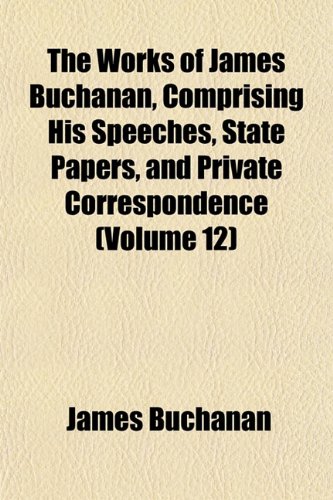 The Works of James Buchanan, Comprising His Speeches, State Papers, and Private Correspondence (Volume 12) (9781152514461) by Buchanan, James