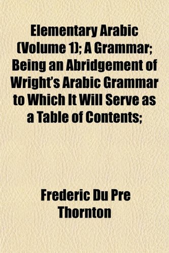 Elementary Arabic (Volume 1); A Grammar; Being an Abridgement of Wright's Arabic Grammar to Which It Will Serve as a Table of Contents; (9781152517134) by Thornton, Frederic Du Pre