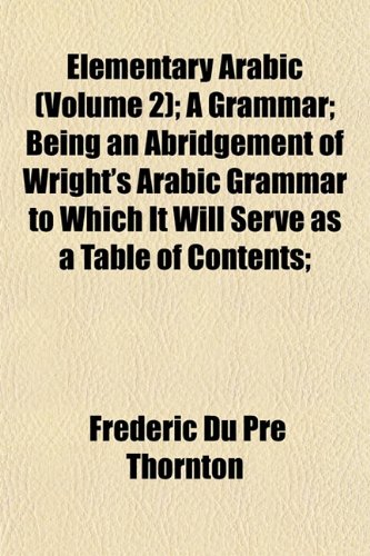 Elementary Arabic (Volume 2); A Grammar; Being an Abridgement of Wright's Arabic Grammar to Which It Will Serve as a Table of Contents; (9781152517226) by Thornton, Frederic Du Pre