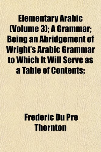 Elementary Arabic (Volume 3); A Grammar; Being an Abridgement of Wright's Arabic Grammar to Which It Will Serve as a Table of Contents; (9781152517721) by Thornton, Frederic Du Pre