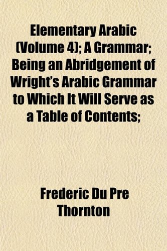 Elementary Arabic (Volume 4); A Grammar; Being an Abridgement of Wright's Arabic Grammar to Which It Will Serve as a Table of Contents; (9781152517769) by Thornton, Frederic Du Pre