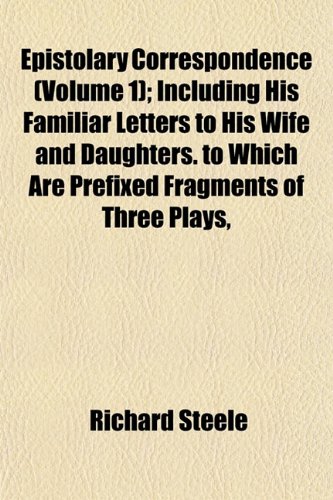 Epistolary Correspondence (Volume 1); Including His Familiar Letters to His Wife and Daughters. to Which Are Prefixed Fragments of Three Plays, (9781152532014) by Steele, Richard