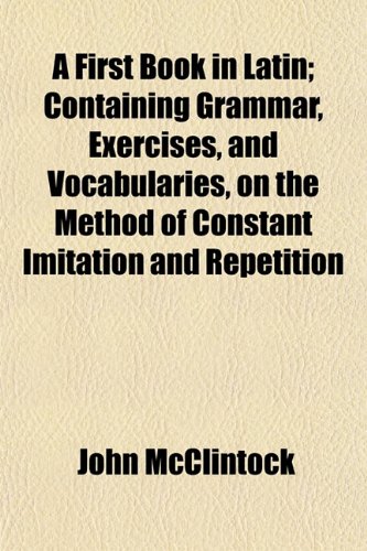A First Book in Latin; Containing Grammar, Exercises, and Vocabularies, on the Method of Constant Imitation and Repetition (9781152533035) by McClintock, John