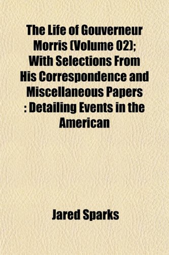 The Life of Gouverneur Morris (Volume 02); With Selections From His Correspondence and Miscellaneous Papers: Detailing Events in the American (9781152537644) by Sparks, Jared