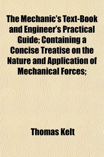 The Mechanic's Text-Book and Engineer's Practical Guide; Containing a Concise Treatise on the Nature and Application of Mechanical Forces; (9781152547674) by Kelt, Thomas