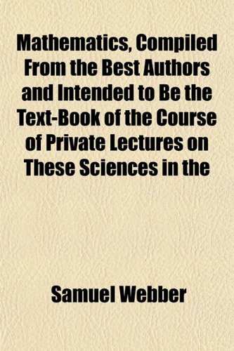 Mathematics, Compiled From the Best Authors and Intended to Be the Text-Book of the Course of Private Lectures on These Sciences in the (9781152550605) by Webber, Samuel