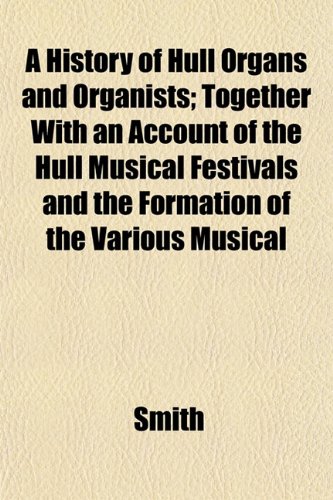 A History of Hull Organs and Organists; Together With an Account of the Hull Musical Festivals and the Formation of the Various Musical (9781152554368) by Smith