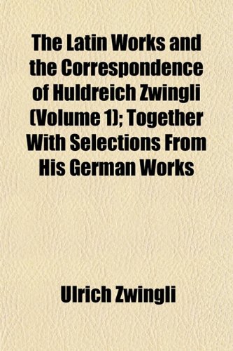The Latin Works and the Correspondence of Huldreich Zwingli (Volume 1); Together With Selections From His German Works (9781152560079) by Zwingli, Ulrich