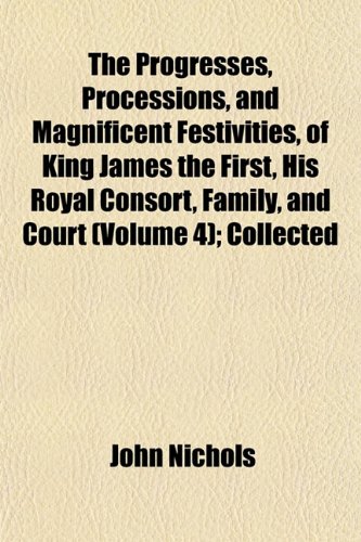 The Progresses, Processions, and Magnificent Festivities, of King James the First, His Royal Consort, Family, and Court (Volume 4); Collected (9781152568242) by Nichols, John