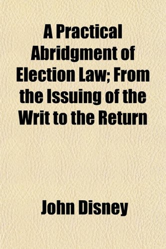 A Practical Abridgment of Election Law; From the Issuing of the Writ to the Return (9781152574458) by Disney, John