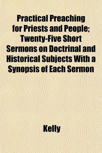 Practical Preaching for Priests and People; Twenty-Five Short Sermons on Doctrinal and Historical Subjects With a Synopsis of Each Sermon (9781152575684) by Kelly