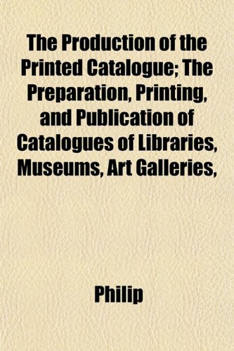 The Production of the Printed Catalogue; The Preparation, Printing, and Publication of Catalogues of Libraries, Museums, Art Galleries, (9781152578296) by Philip