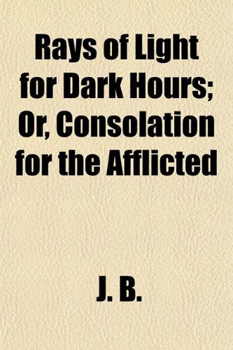 Rays of Light for Dark Hours; Or, Consolation for the Afflicted (9781152586017) by B., J.