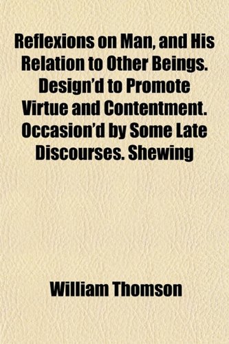 Reflexions on Man, and His Relation to Other Beings. Design'd to Promote Virtue and Contentment. Occasion'd by Some Late Discourses. Shewing (9781152594159) by Thomson, William