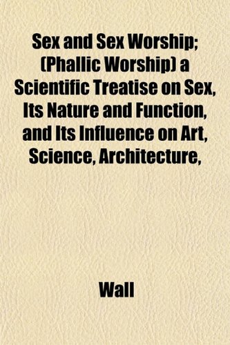 Sex and Sex Worship; (Phallic Worship) a Scientific Treatise on Sex, Its Nature and Function, and Its Influence on Art, Science, Architecture, (9781152602779) by Wall