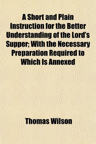 A Short and Plain Instruction for the Better Understanding of the Lord's Supper; With the Necessary Preparation Required to Which Is Annexed (9781152604377) by Wilson, Thomas