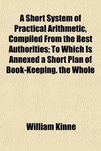 A Short System of Practical Arithmetic, Compiled From the Best Authorities; To Which Is Annexed a Short Plan of Book-Keeping. the Whole (9781152604568) by Kinne, William