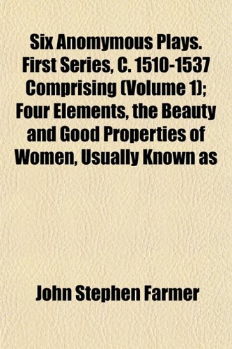 Six Anomymous Plays. First Series, C. 1510-1537 Comprising (Volume 1); Four Elements, the Beauty and Good Properties of Women, Usually Known as (9781152606708) by Farmer, John Stephen