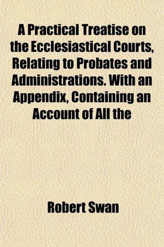 A Practical Treatise on the Ecclesiastical Courts, Relating to Probates and Administrations. With an Appendix, Containing an Account of All the (9781152639508) by Swan, Robert