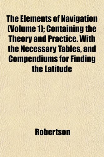The Elements of Navigation (Volume 1); Containing the Theory and Practice. With the Necessary Tables, and Compendiums for Finding the Latitude (9781152647602) by Robertson