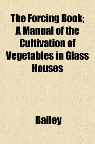 The Forcing Book; A Manual of the Cultivation of Vegetables in Glass Houses (9781152657861) by Bailey
