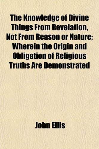 The Knowledge of Divine Things From Revelation, Not From Reason or Nature; Wherein the Origin and Obligation of Religious Truths Are Demonstrated (9781152664128) by Ellis, John