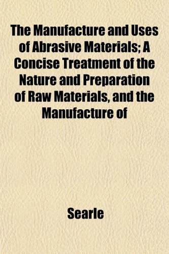 The Manufacture and Uses of Abrasive Materials; A Concise Treatment of the Nature and Preparation of Raw Materials, and the Manufacture of (9781152668393) by Searle