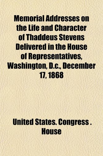 Memorial Addresses on the Life and Character of Thaddeus Stevens Delivered in the House of Representatives, Washington, D.c., December 17, 1868 (9781152740440) by House, United States. Congress .