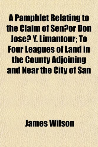 A Pamphlet Relating to the Claim of SeÃ±or Don JosÃ© Y. Limantour; To Four Leagues of Land in the County Adjoining and Near the City of San (9781152743793) by Wilson, James