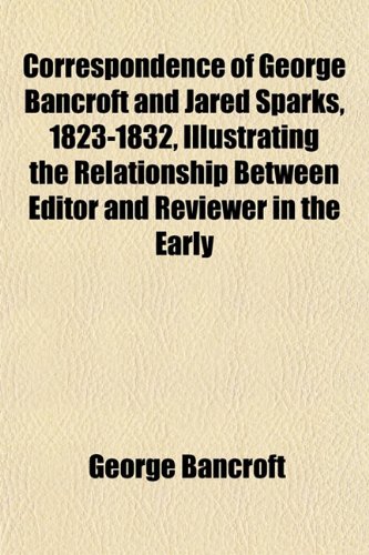 Correspondence of George Bancroft and Jared Sparks, 1823-1832, Illustrating the Relationship Between Editor and Reviewer in the Early (9781152753754) by Bancroft, George