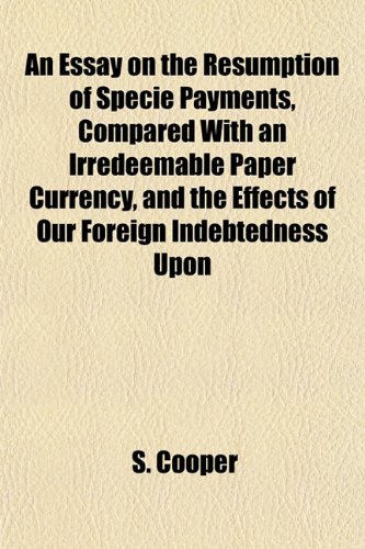 An Essay on the Resumption of Specie Payments, Compared With an Irredeemable Paper Currency, and the Effects of Our Foreign Indebtedness Upon (9781152757356) by Cooper, S.