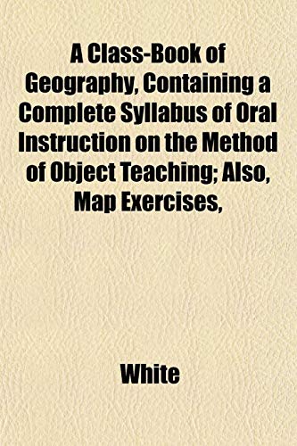 A Class-Book of Geography, Containing a Complete Syllabus of Oral Instruction on the Method of Object Teaching; Also, Map Exercises, (9781152760646) by White