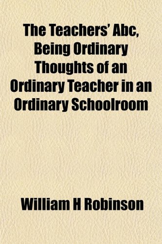 The Teachers' Abc, Being Ordinary Thoughts of an Ordinary Teacher in an Ordinary Schoolroom (9781152778443) by Robinson, William H