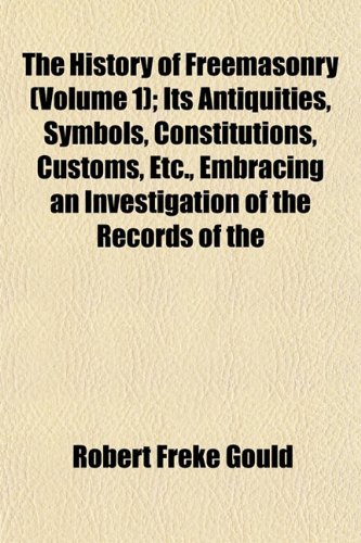 The History of Freemasonry (Volume 1); Its Antiquities, Symbols, Constitutions, Customs, Etc., Embracing an Investigation of the Records of the (9781152782983) by Gould, Robert Freke