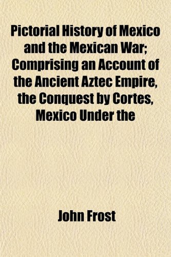 Pictorial History of Mexico and the Mexican War; Comprising an Account of the Ancient Aztec Empire, the Conquest by Cortes, Mexico Under the (9781152791992) by Frost, John