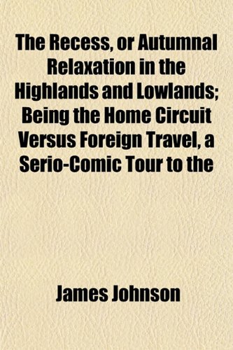 The Recess, or Autumnal Relaxation in the Highlands and Lowlands; Being the Home Circuit Versus Foreign Travel, a Serio-Comic Tour to the (9781152794047) by Johnson, James