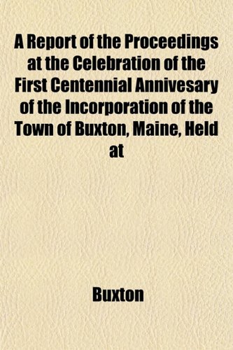 A Report of the Proceedings at the Celebration of the First Centennial Annivesary of the Incorporation of the Town of Buxton, Maine, Held at (9781152800953) by Buxton