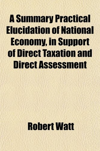 A Summary Practical Elucidation of National Economy, in Support of Direct Taxation and Direct Assessment (9781152806511) by Watt, Robert