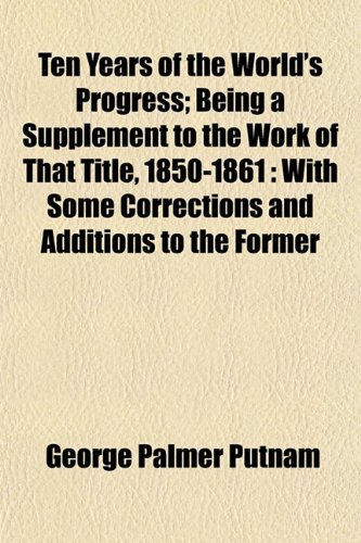 Ten Years of the World's Progress; Being a Supplement to the Work of That Title, 1850-1861: With Some Corrections and Additions to the Former (9781152808492) by Putnam, George Palmer