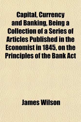 Capital, Currency and Banking, Being a Collection of a Series of Articles Published in the Economist in 1845, on the Principles of the Bank Act (9781152818378) by Wilson, James