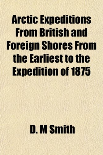 Arctic Expeditions From British and Foreign Shores From the Earliest to the Expedition of 1875 (9781152823167) by Smith, D. M