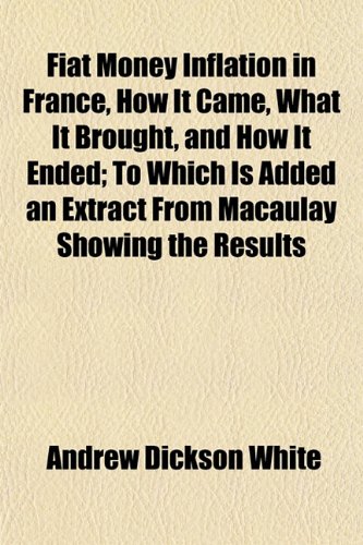 Fiat Money Inflation in France, How It Came, What It Brought, and How It Ended; To Which Is Added an Extract From Macaulay Showing the Results (9781152826687) by White, Andrew Dickson
