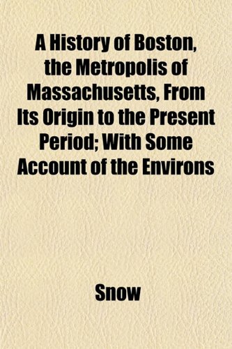 A History of Boston, the Metropolis of Massachusetts, From Its Origin to the Present Period; With Some Account of the Environs (9781152833609) by Snow