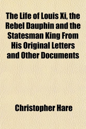The Life of Louis XI, the Rebel Dauphin and the Statesman King from His Original Letters and Other Documents (9781152850538) by Hare, Christopher