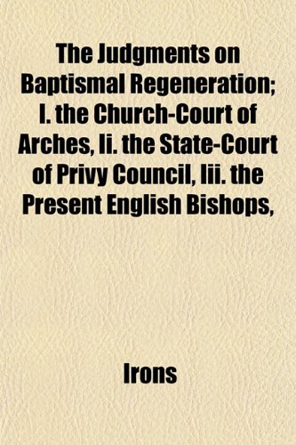 The Judgments on Baptismal Regeneration; I. the Church-Court of Arches, Ii. the State-Court of Privy Council, Iii. the Present English Bishops, (9781152854574) by Irons